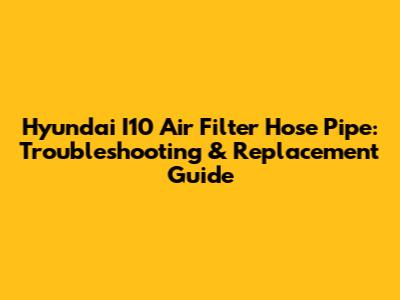 Hyundai I10 Air Filter Hose Pipe: Troubleshooting & Replacement Guide