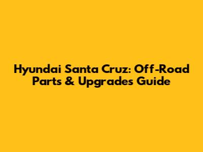 Hyundai Santa Cruz: Off-Road Parts & Upgrades Guide