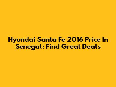 Hyundai Santa Fe 2016 Price In Senegal: Find Great Deals