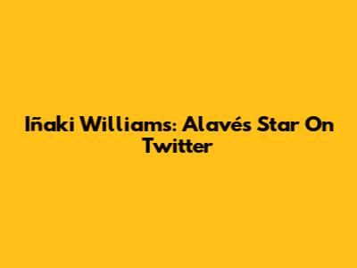 Iñaki Williams: Alavés Star On Twitter