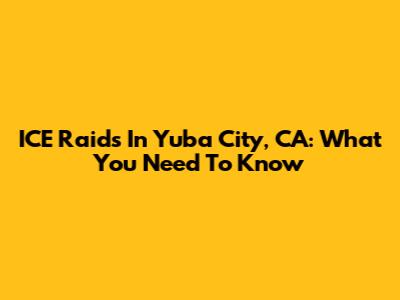 ICE Raids In Yuba City, CA: What You Need To Know