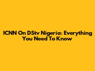 ICNN On DStv Nigeria: Everything You Need To Know