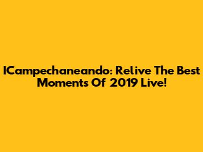 ICampechaneando: Relive The Best Moments Of 2019 Live!