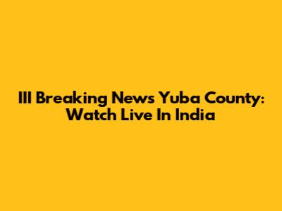 III Breaking News Yuba County: Watch Live In India