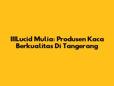 IIILucid Mulia: Produsen Kaca Berkualitas Di Tangerang