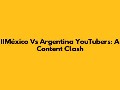 IIMéxico Vs Argentina YouTubers: A Content Clash
