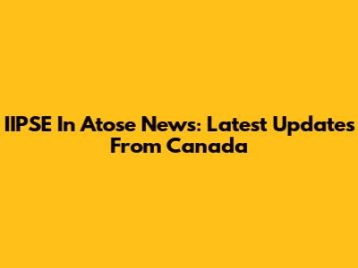 IIPSE In Atose News: Latest Updates From Canada