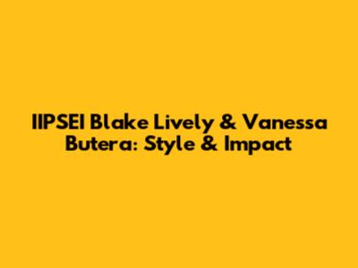 IIPSEI Blake Lively & Vanessa Butera: Style & Impact