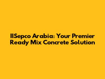 IISepco Arabia: Your Premier Ready Mix Concrete Solution