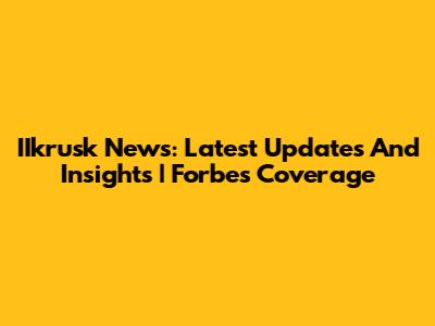 IIkrusk News: Latest Updates And Insights | Forbes Coverage