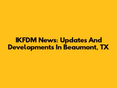 IKFDM News: Updates And Developments In Beaumont, TX
