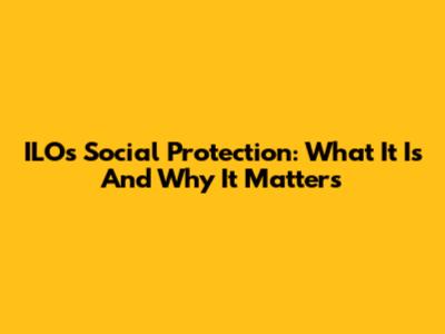 ILO's Social Protection: What It Is And Why It Matters