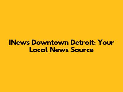 INews Downtown Detroit: Your Local News Source