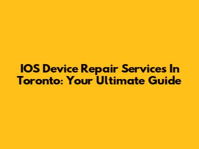 IOS Device Repair Services In Toronto: Your Ultimate Guide
