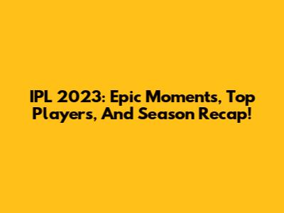 IPL 2023: Epic Moments, Top Players, And Season Recap!
