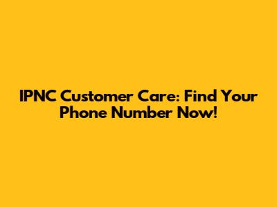 IPNC Customer Care: Find Your Phone Number Now!