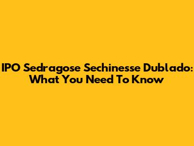 IPO Sedragose Sechinesse Dublado: What You Need To Know