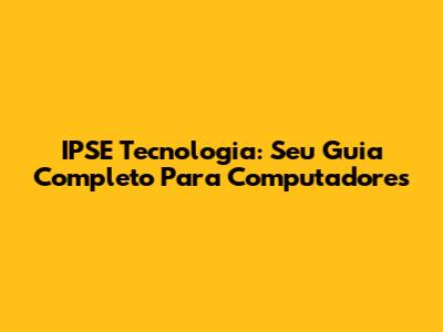IPSE Tecnologia: Seu Guia Completo Para Computadores