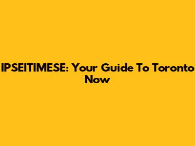 IPSEITIMESE: Your Guide To Toronto Now