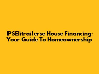 IPSEIitrailerse House Financing: Your Guide To Homeownership