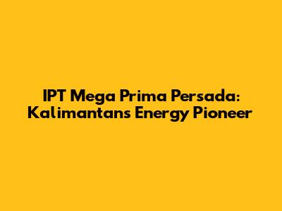 IPT Mega Prima Persada: Kalimantan's Energy Pioneer