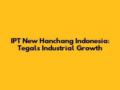 IPT New Hanchang Indonesia: Tegal's Industrial Growth