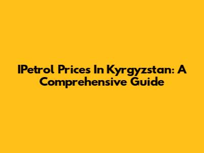 IPetrol Prices In Kyrgyzstan: A Comprehensive Guide