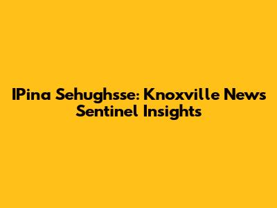 IPina Sehughsse: Knoxville News Sentinel Insights