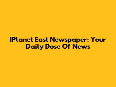 IPlanet East Newspaper: Your Daily Dose Of News