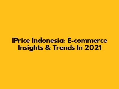 IPrice Indonesia: E-commerce Insights & Trends In 2021