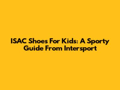 ISAC Shoes For Kids: A Sporty Guide From Intersport