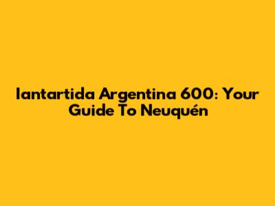 Iantartida Argentina 600: Your Guide To Neuquén