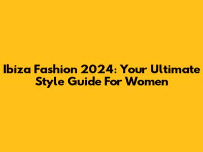 Ibiza Fashion 2024: Your Ultimate Style Guide For Women