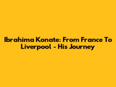 Ibrahima Konate: From France To Liverpool - His Journey