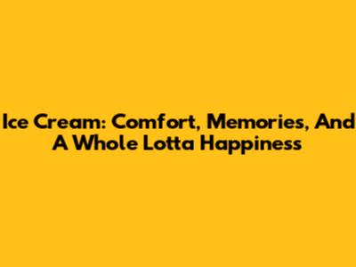 Ice Cream: Comfort, Memories, And A Whole Lotta Happiness