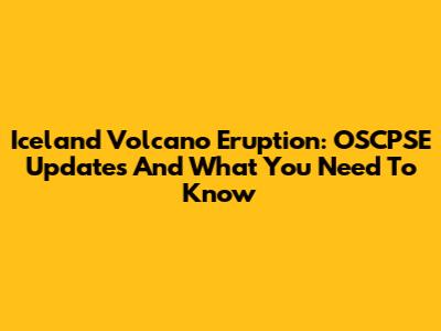 Iceland Volcano Eruption: OSCPSE Updates And What You Need To Know