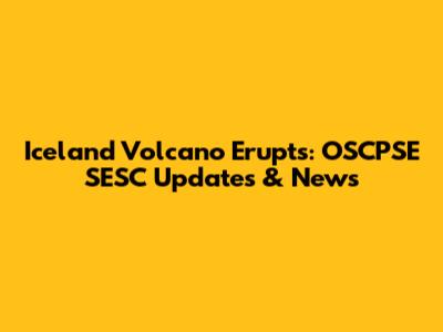 Iceland Volcano Erupts: OSCPSE SESC Updates & News