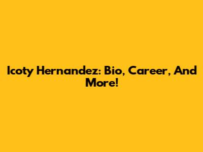 Icoty Hernandez: Bio, Career, And More!
