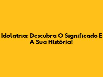 Idolatria: Descubra O Significado E A Sua História!
