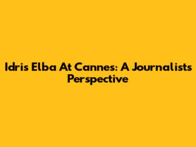 Idris Elba At Cannes: A Journalist's Perspective