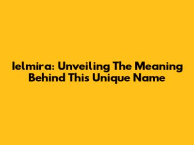 Ielmira: Unveiling The Meaning Behind This Unique Name