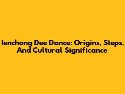 Ienchong Dee Dance: Origins, Steps, And Cultural Significance