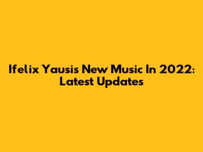 Ifelix Yausi's New Music In 2022: Latest Updates