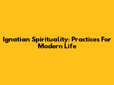 Ignatian Spirituality: Practices For Modern Life