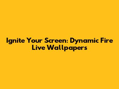 Ignite Your Screen: Dynamic Fire Live Wallpapers