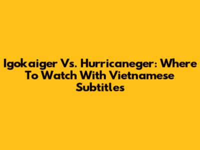 Igokaiger Vs. Hurricaneger: Where To Watch With Vietnamese Subtitles