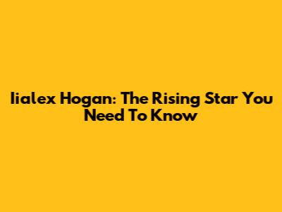 Iialex Hogan: The Rising Star You Need To Know