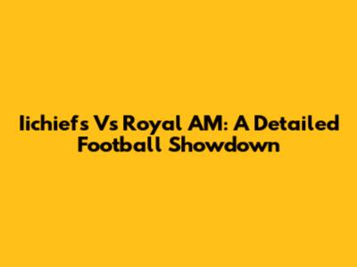 Iichiefs Vs Royal AM: A Detailed Football Showdown