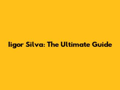 Iigor Silva: The Ultimate Guide
