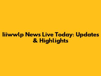 Iiiwwlp News Live Today: Updates & Highlights